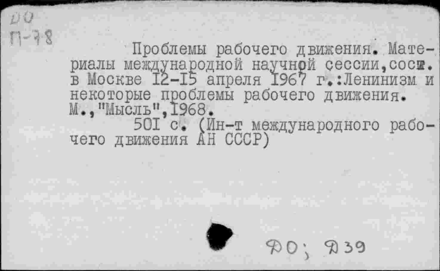 ﻿Проблемы рабочего движения. Материалы международной научной сессии,соси, в Москве 12-15 апреля 1967 г.:Ленинизм и некоторые проблемы рабочего движения. М,,"Мысль",1968.
501 с. (Ин-т международного рабочего движения АН СССР)